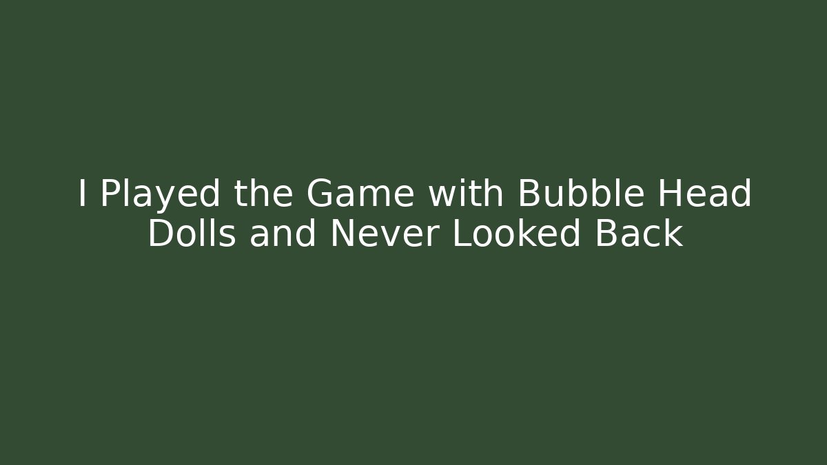 I Played the Game with Bubble Head Dolls and Never Looked Back