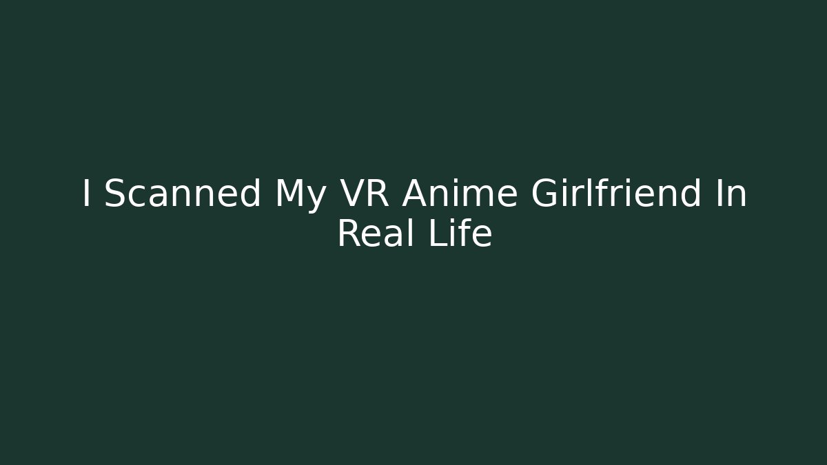 I Scanned My VR Anime Girlfriend In Real Life