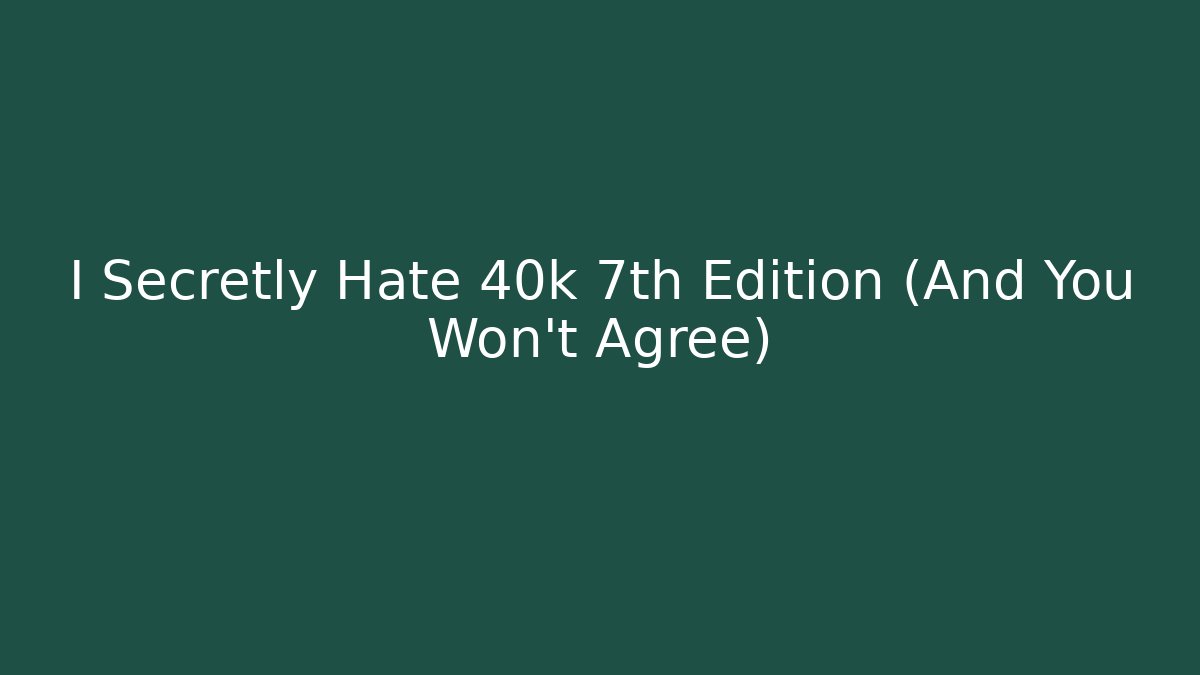 I Secretly Hate 40k 7th Edition (And You Won’t Agree)