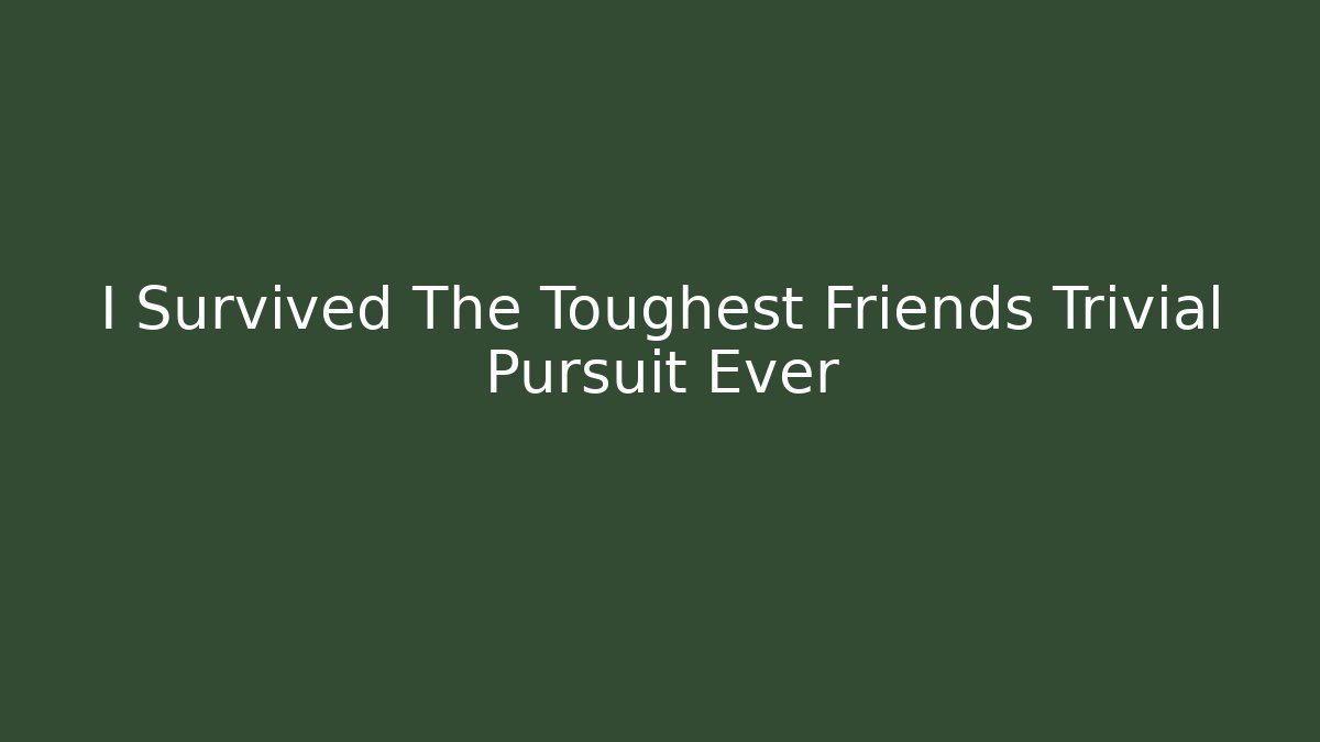I Survived The Toughest Friends Trivial Pursuit Ever