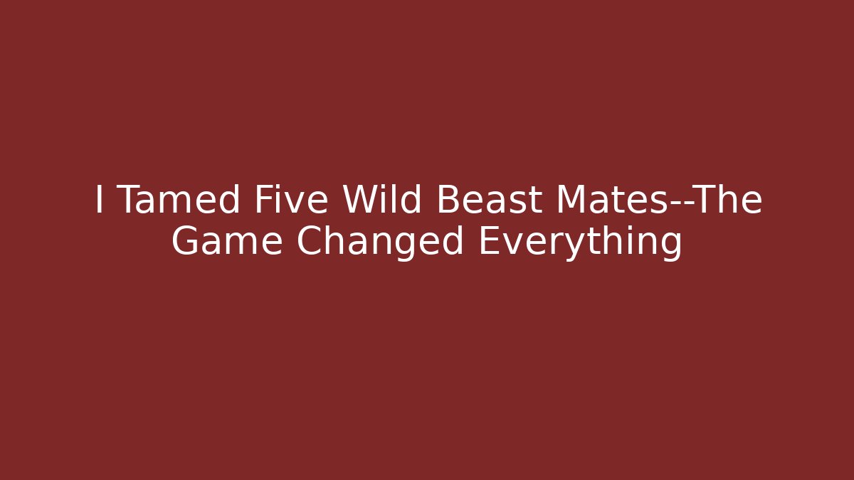 I Tamed Five Wild Beast Mates—The Game Changed Everything