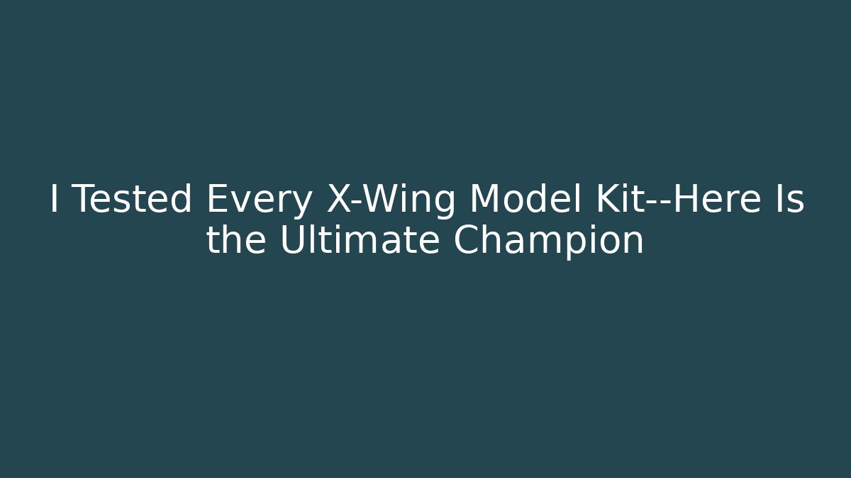 I Tested Every X-Wing Model Kit—Here Is the Ultimate Champion