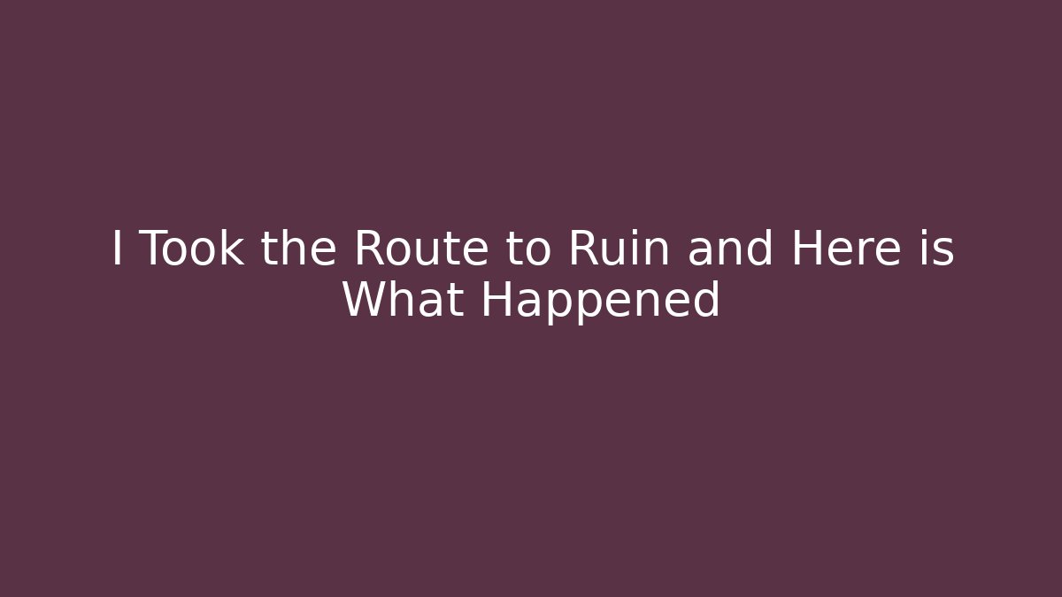 I Took the Route to Ruin and Here is What Happened