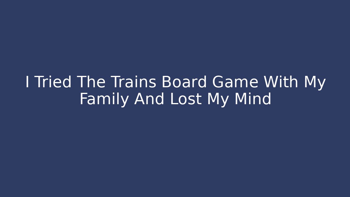 I Tried The Trains Board Game With My Family And Lost My Mind