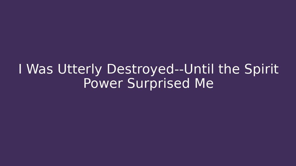I Was Utterly Destroyed—Until the Spirit Power Surprised Me