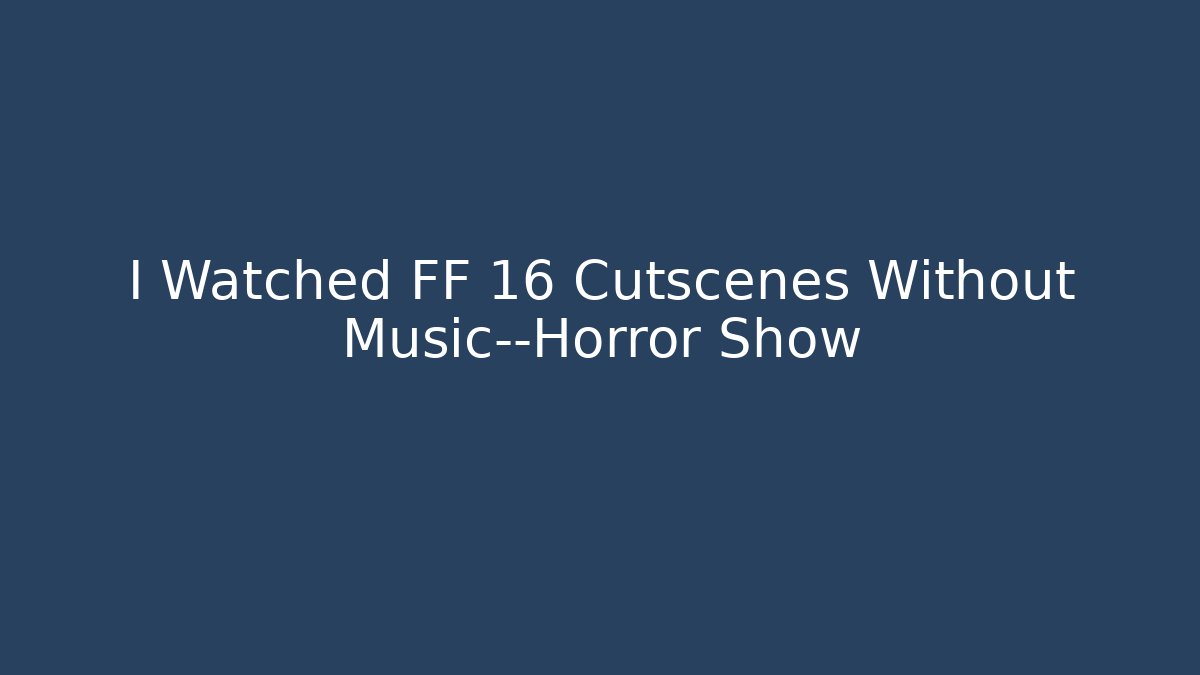 I Watched FF 16 Cutscenes Without Music—Horror Show