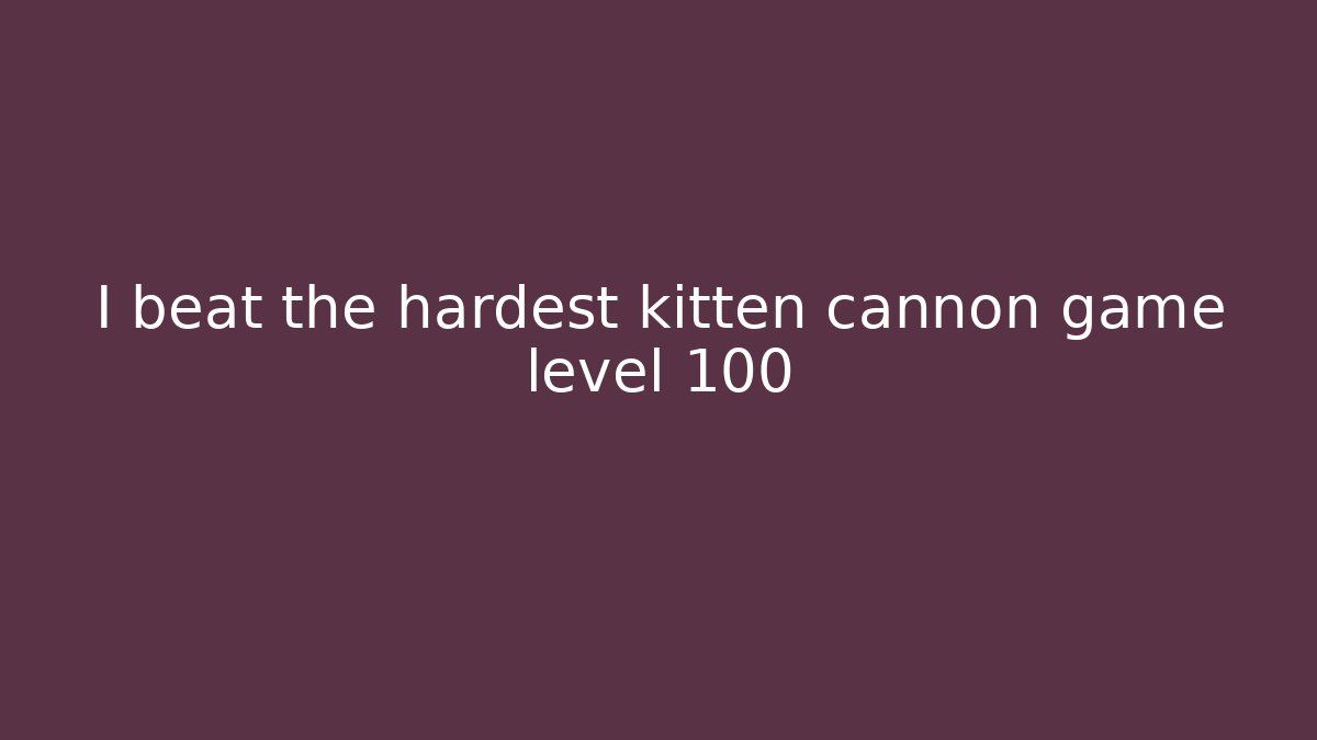 I beat the hardest kitten cannon game level 100