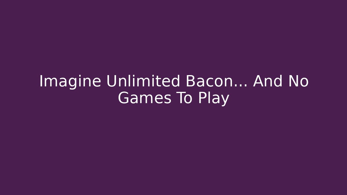 Imagine Unlimited Bacon… And No Games To Play