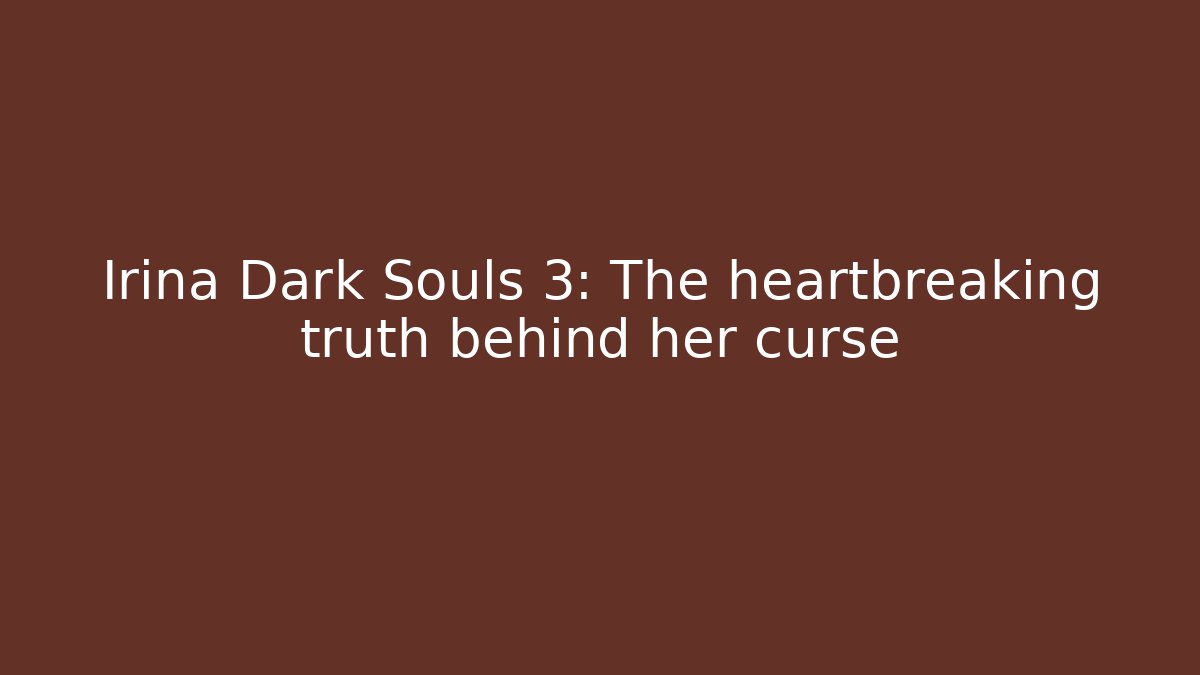 Irina Dark Souls 3: The heartbreaking truth behind her curse