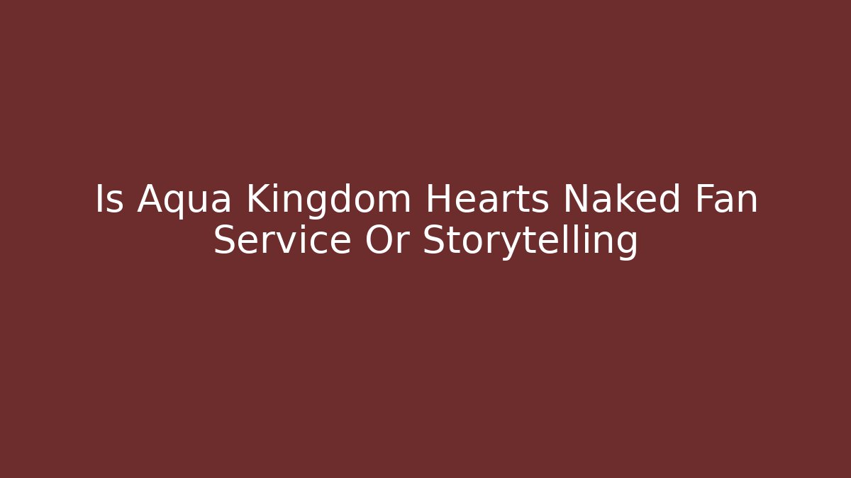 Is Aqua Kingdom Hearts Naked Fan Service Or Storytelling