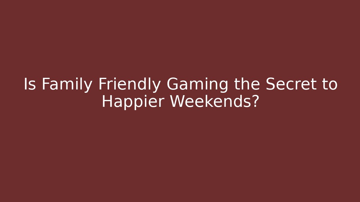 Is Family Friendly Gaming the Secret to Happier Weekends?