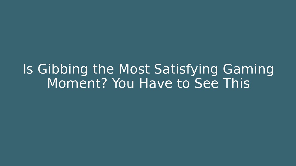 Is Gibbing the Most Satisfying Gaming Moment? You Have to See This