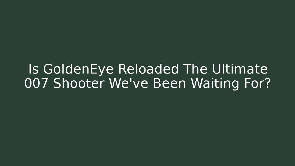 Is GoldenEye Reloaded The Ultimate 007 Shooter We’ve Been Waiting For?