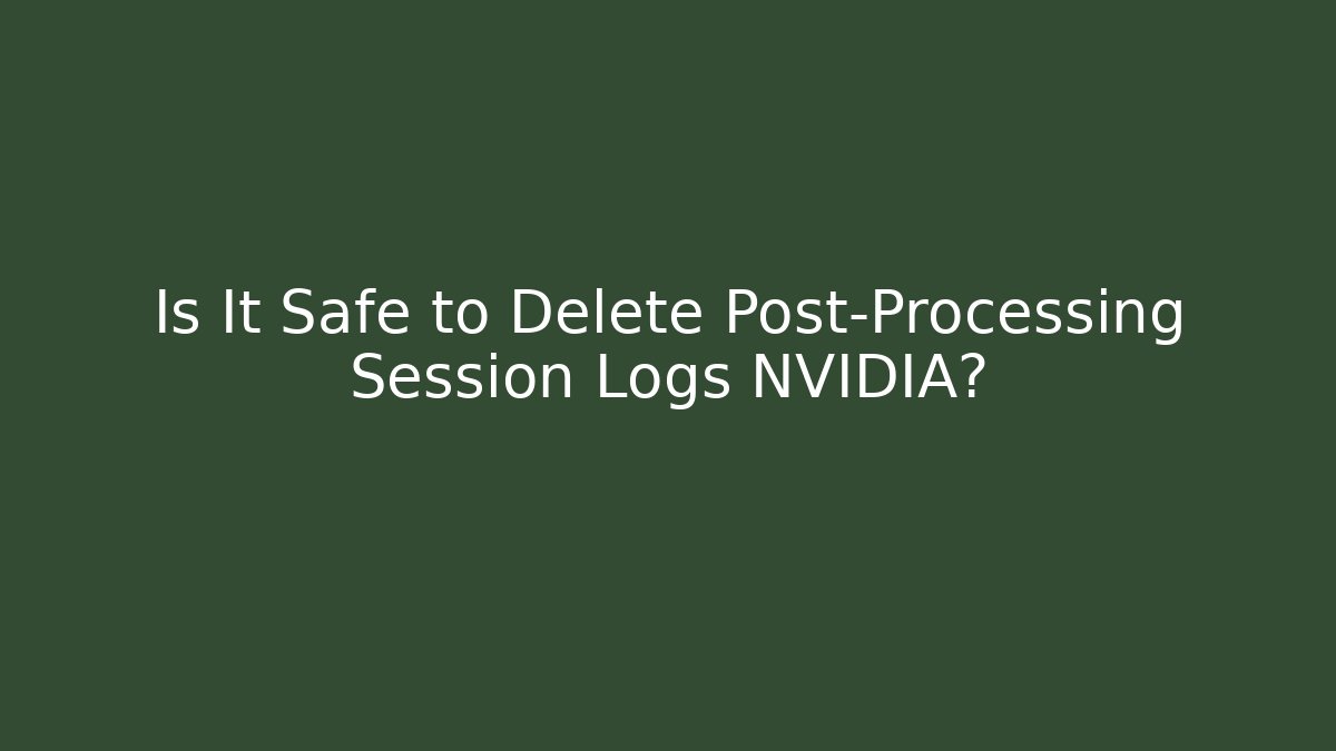 Is It Safe to Delete Post-Processing Session Logs NVIDIA?