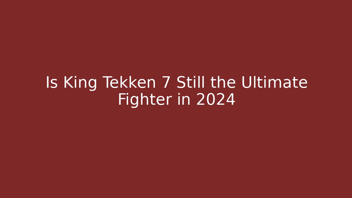 Is King Tekken 7 Still the Ultimate Fighter in 2024