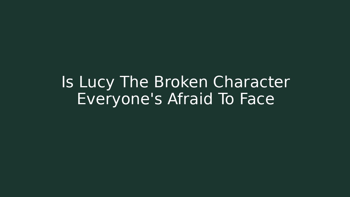 Is Lucy The Broken Character Everyone's Afraid To Face