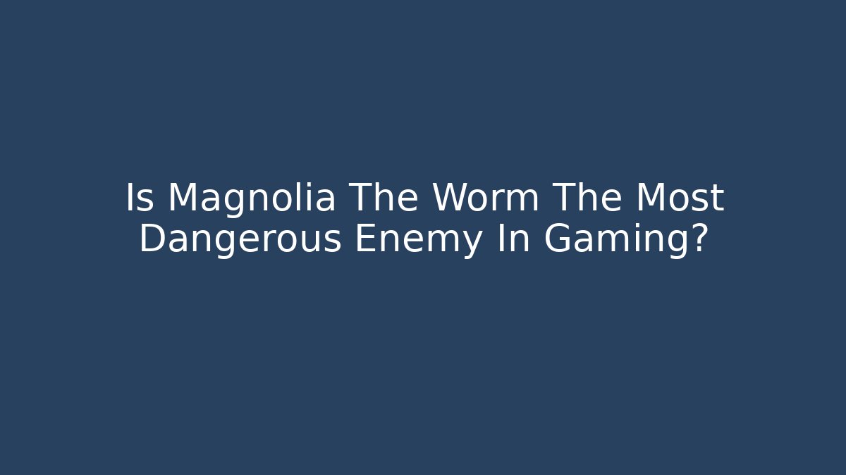 Is Magnolia The Worm The Most Dangerous Enemy In Gaming?