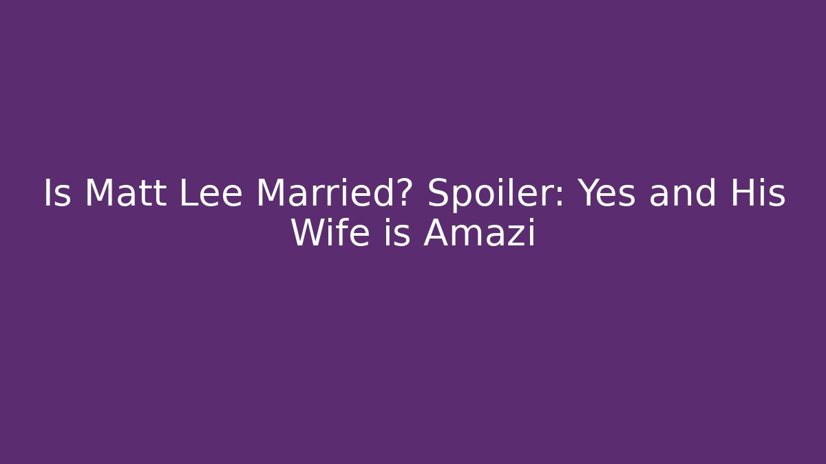 Is Matt Lee Married? Spoiler: Yes and His Wife is Amazi