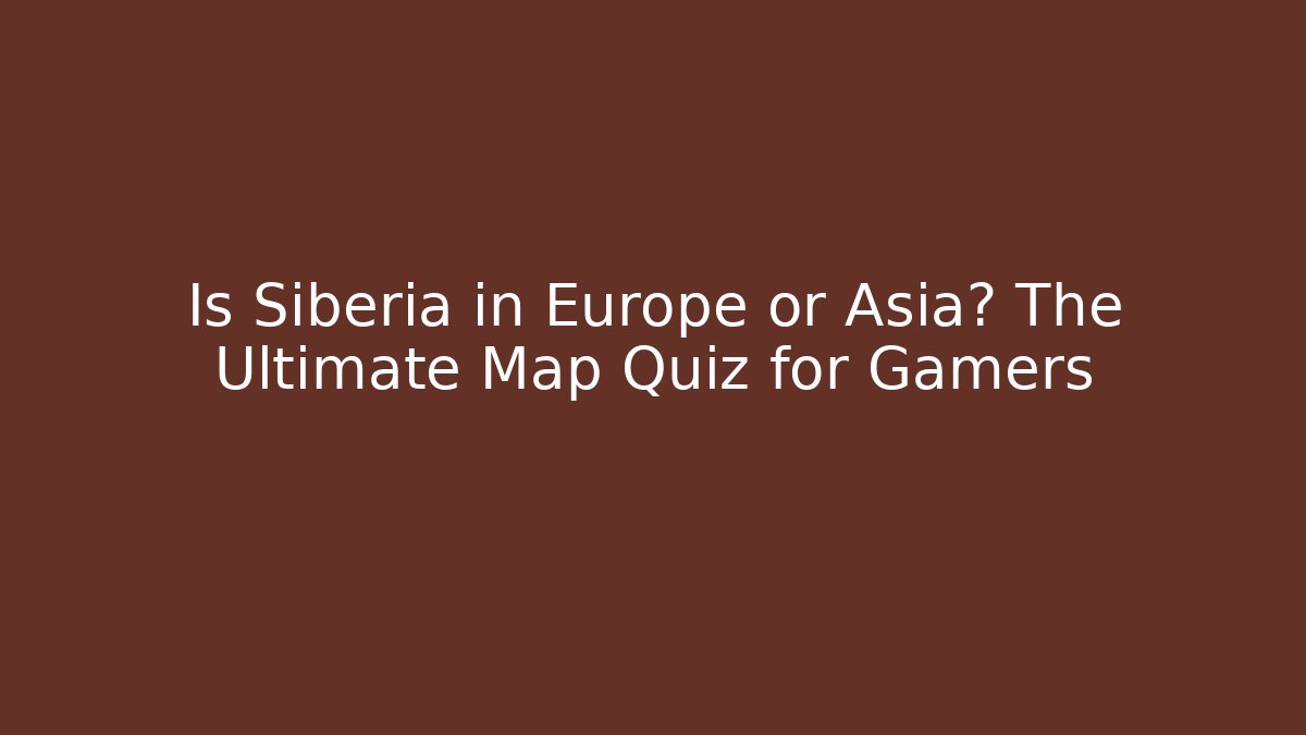 Is Siberia in Europe or Asia? The Ultimate Map Quiz for Gamers