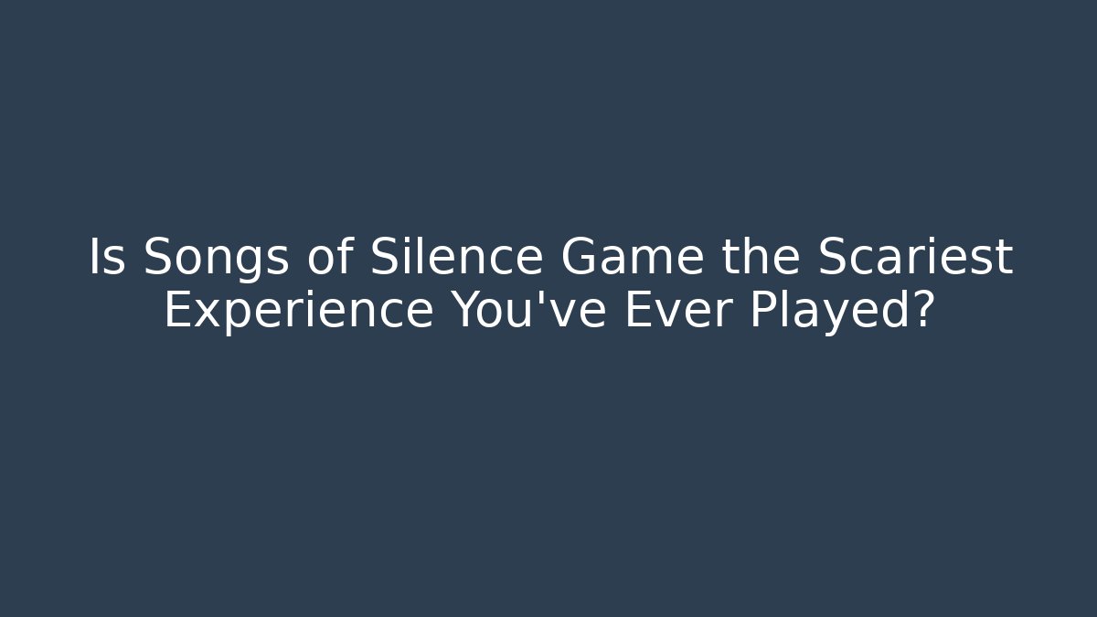 Is Songs of Silence Game the Scariest Experience You’ve Ever Played?