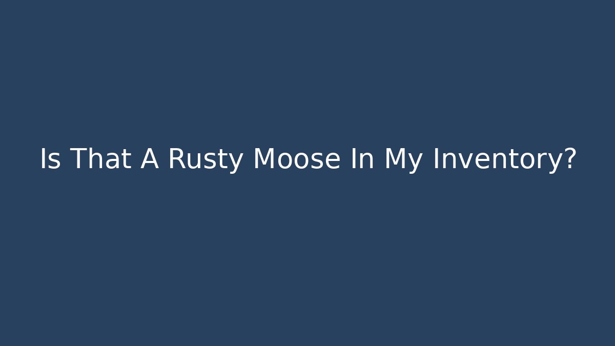 Is That A Rusty Moose In My Inventory?