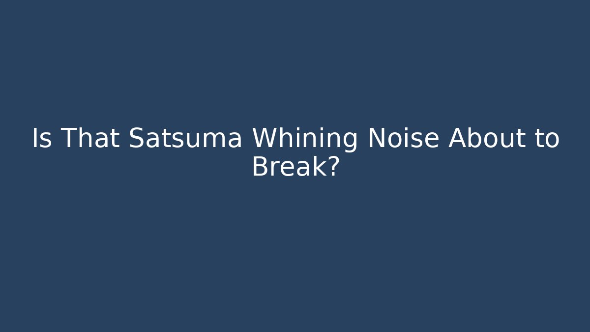 Is That Satsuma Whining Noise About to Break?
