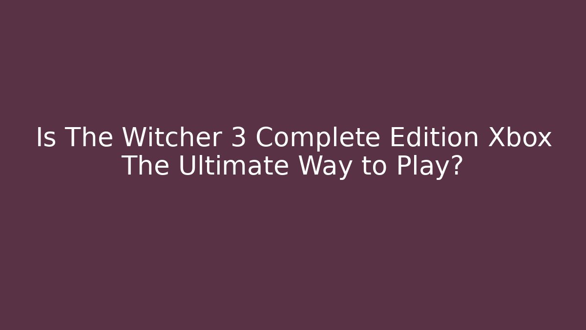 Is The Witcher 3 Complete Edition Xbox The Ultimate Way to Play?