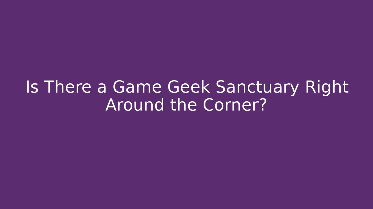 Is There a Game Geek Sanctuary Right Around the Corner?