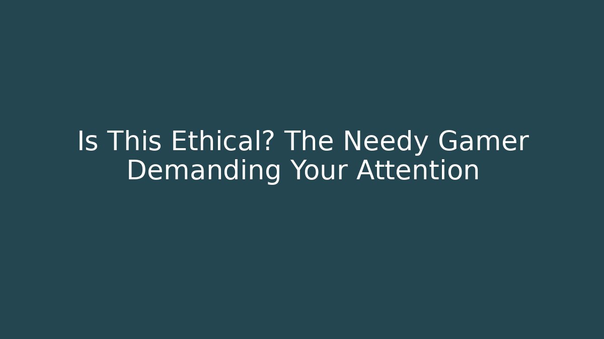 Is This Ethical? The Needy Gamer Demanding Your Attention