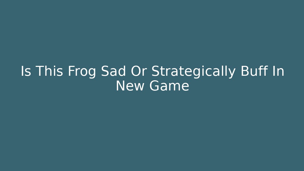 Is This Frog Sad Or Strategically Buff In New Game