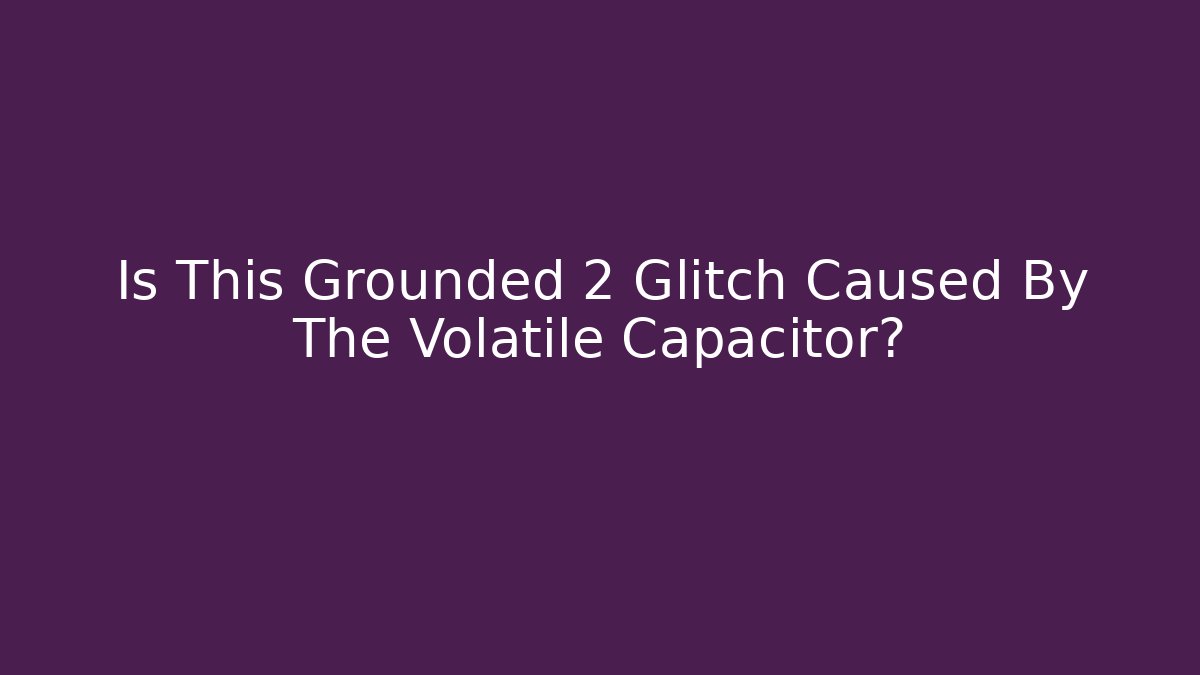 Is This Grounded 2 Glitch Caused By The Volatile Capacitor?