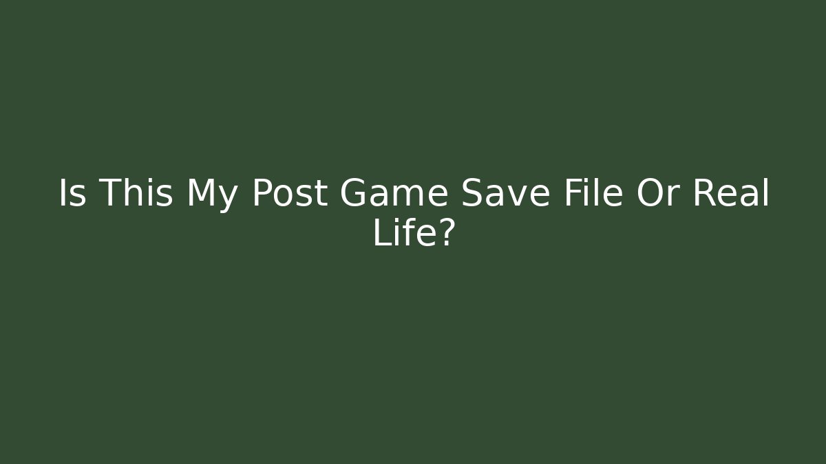 Is This My Post Game Save File Or Real Life?