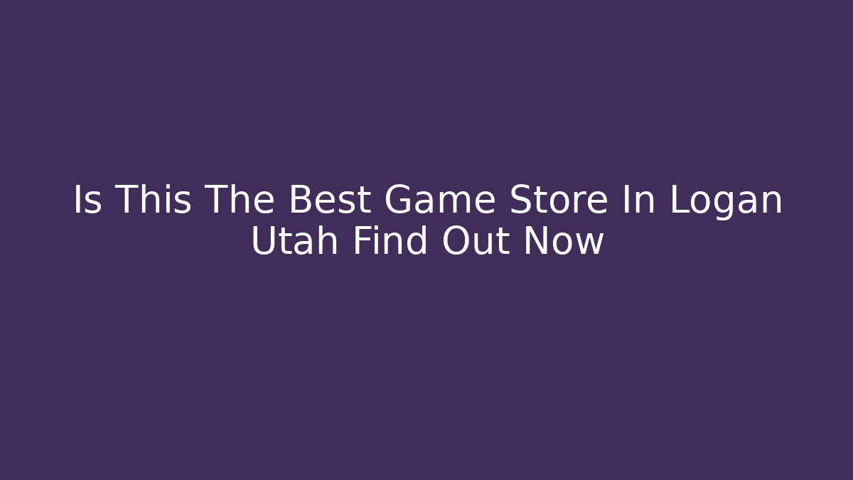 Is This The Best Game Store In Logan Utah Find Out Now