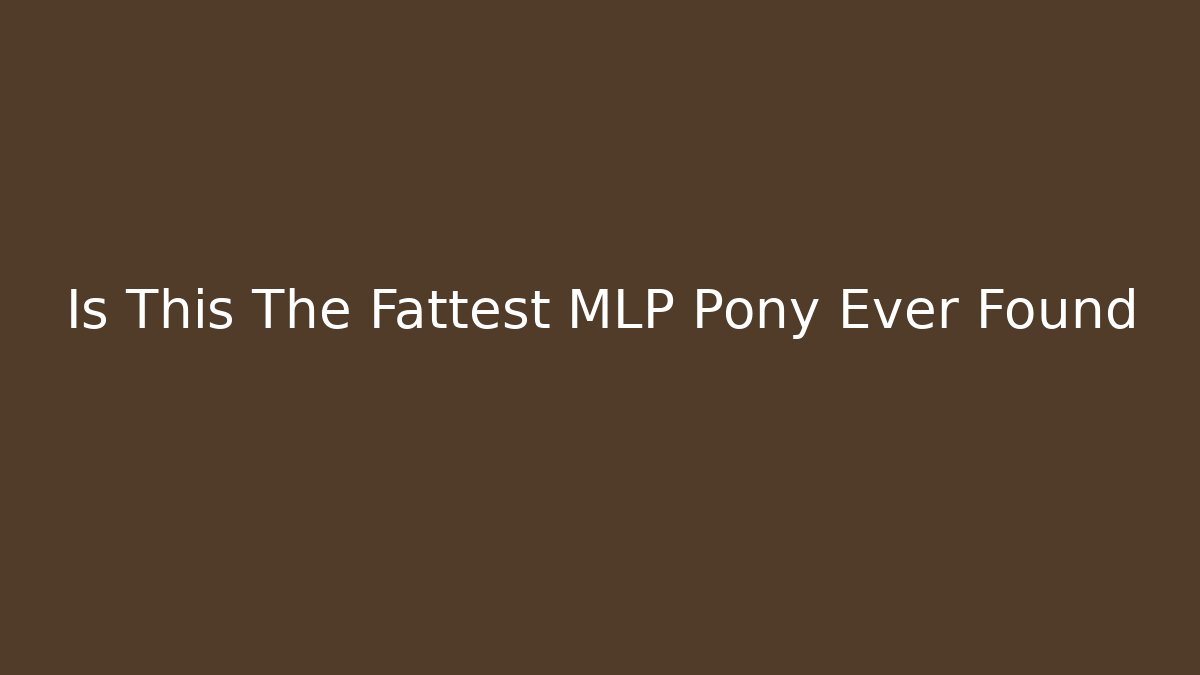 Is This The Fattest MLP Pony Ever Found - Critter Realm