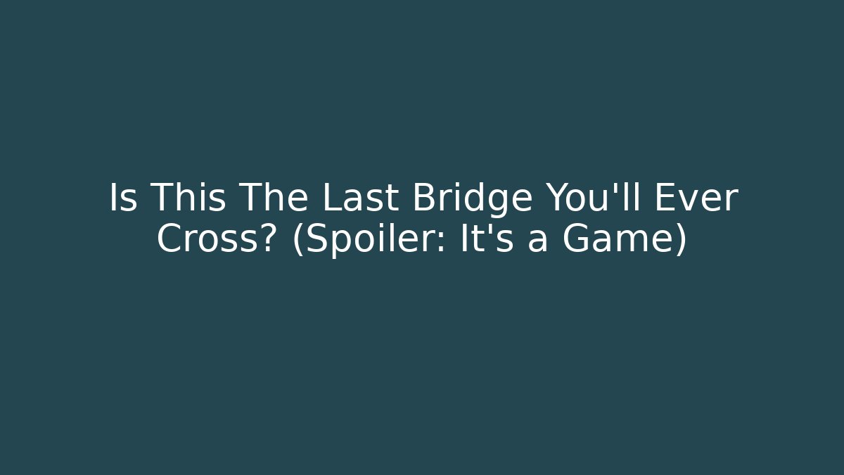 Is This The Last Bridge You’ll Ever Cross? (Spoiler: It’s a Game)