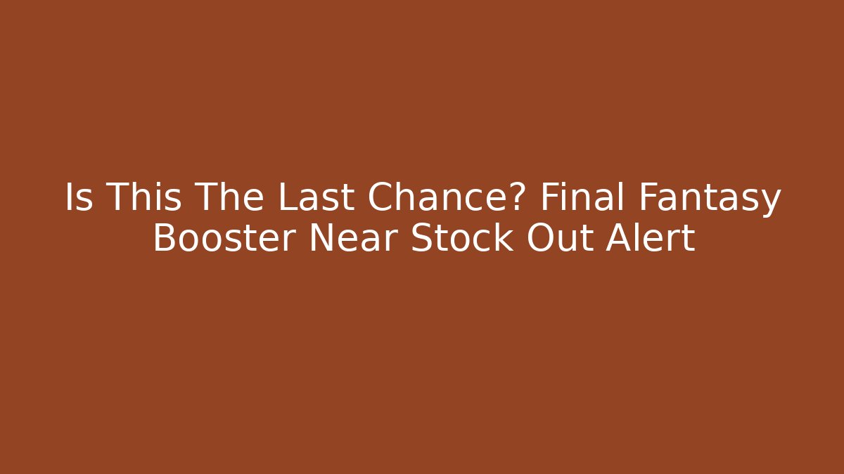 Is This The Last Chance? Final Fantasy Booster Near Stock Out Alert