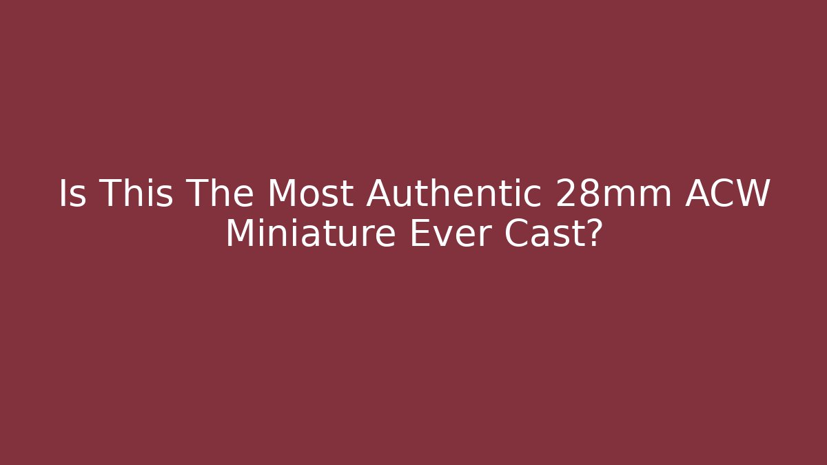 Is This The Most Authentic 28mm ACW Miniature Ever Cast?