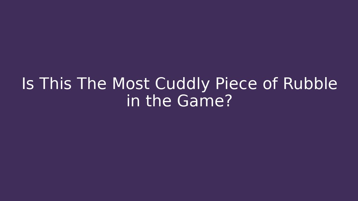 Is This The Most Cuddly Piece of Rubble in the Game?