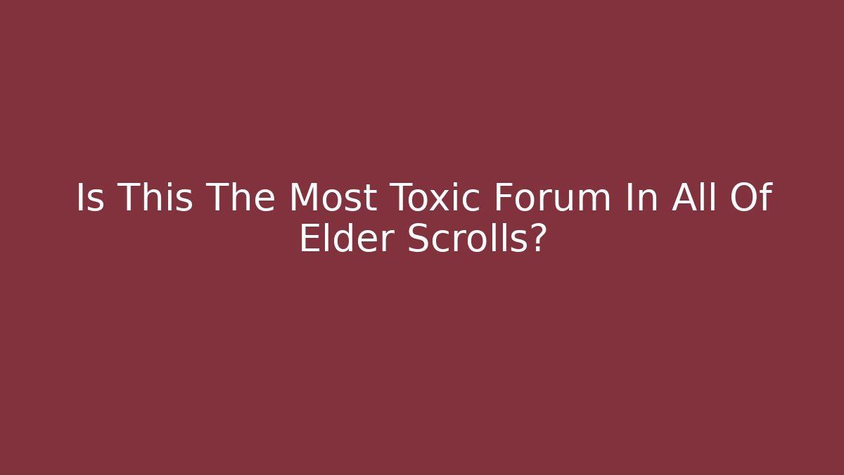 Is This The Most Toxic Forum In All Of Elder Scrolls?