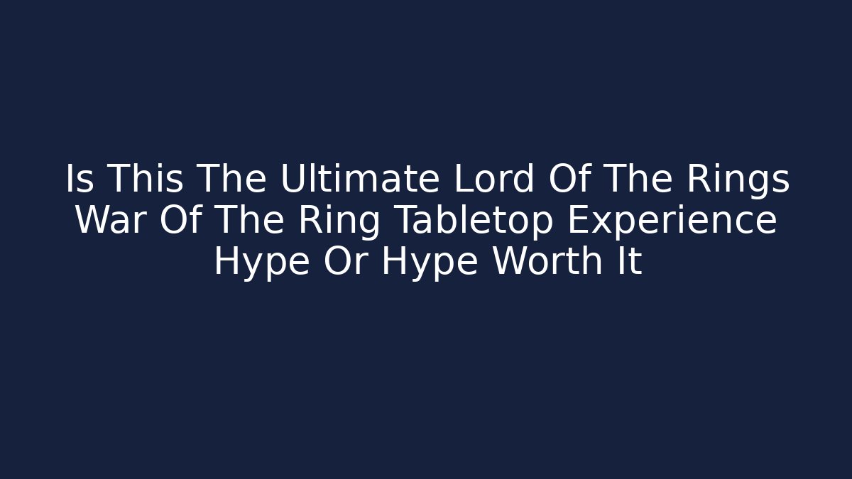 Is This The Ultimate Lord Of The Rings War Of The Ring Tabletop Experience Hype Or Hype Worth It