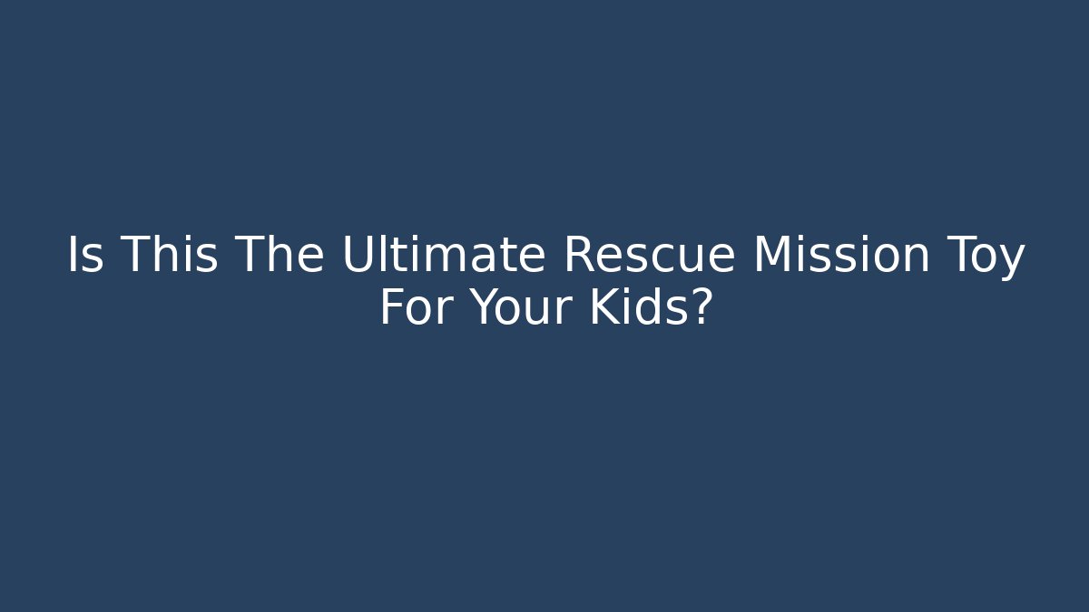 Is This The Ultimate Rescue Mission Toy For Your Kids?