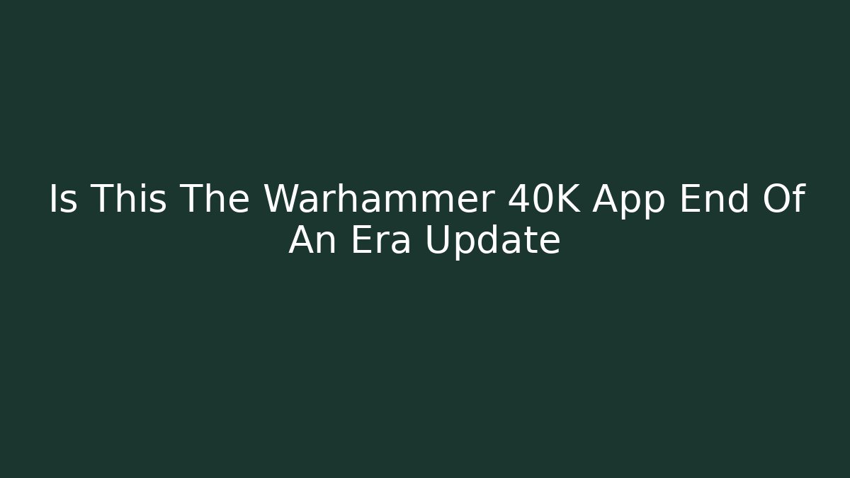Is This The Warhammer 40K App End Of An Era Update