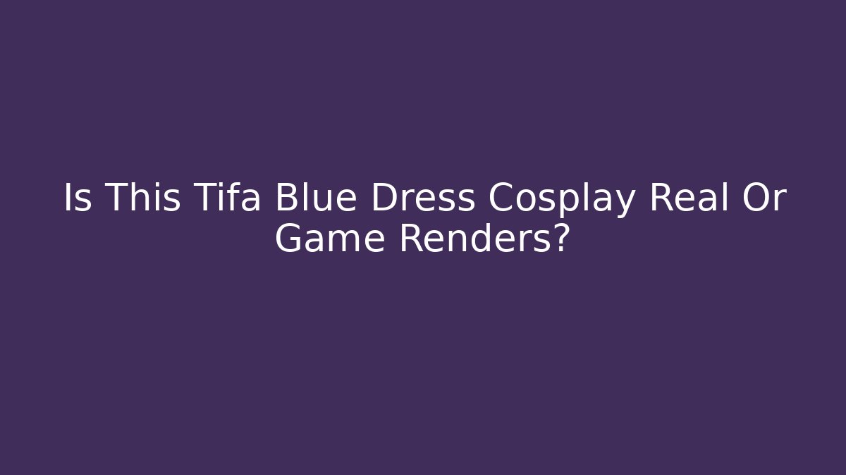 Is This Tifa Blue Dress Cosplay Real Or Game Renders?