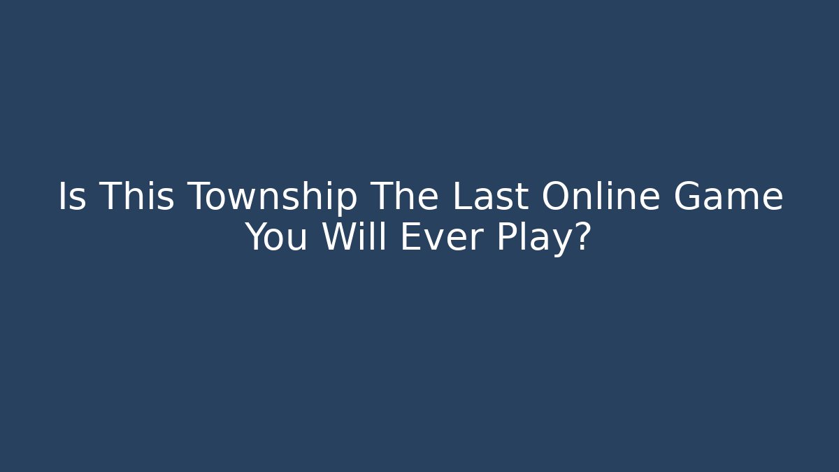 Is This Township The Last Online Game You Will Ever Play?