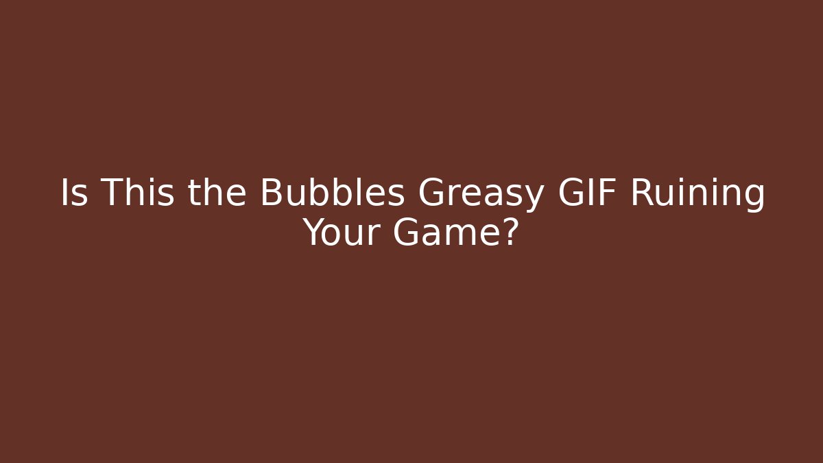Is This the Bubbles Greasy GIF Ruining Your Game?