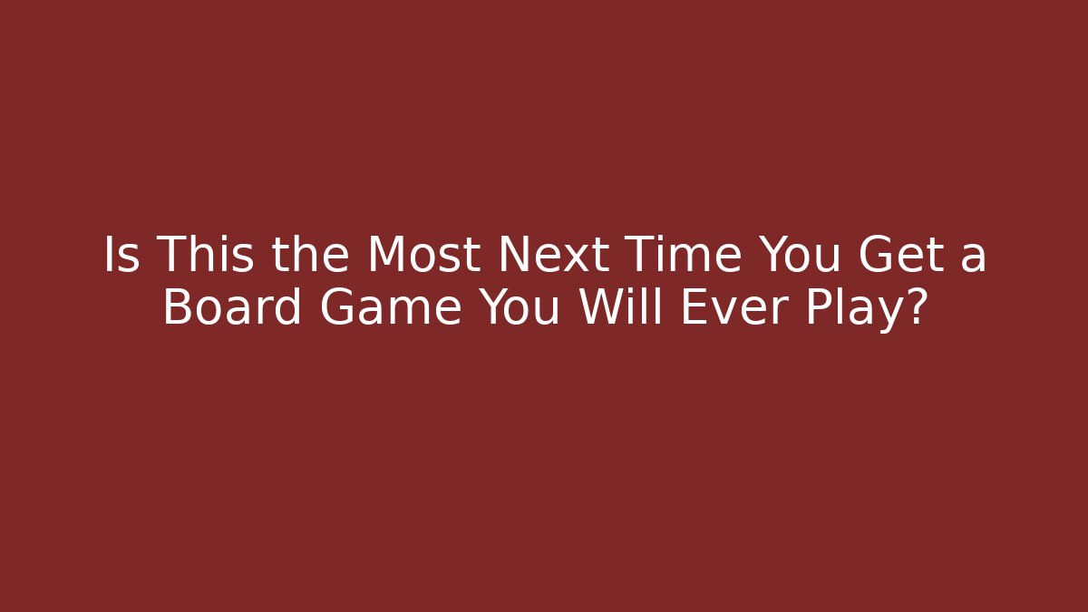 Is This the Most Next Time You Get a Board Game You Will Ever Play?