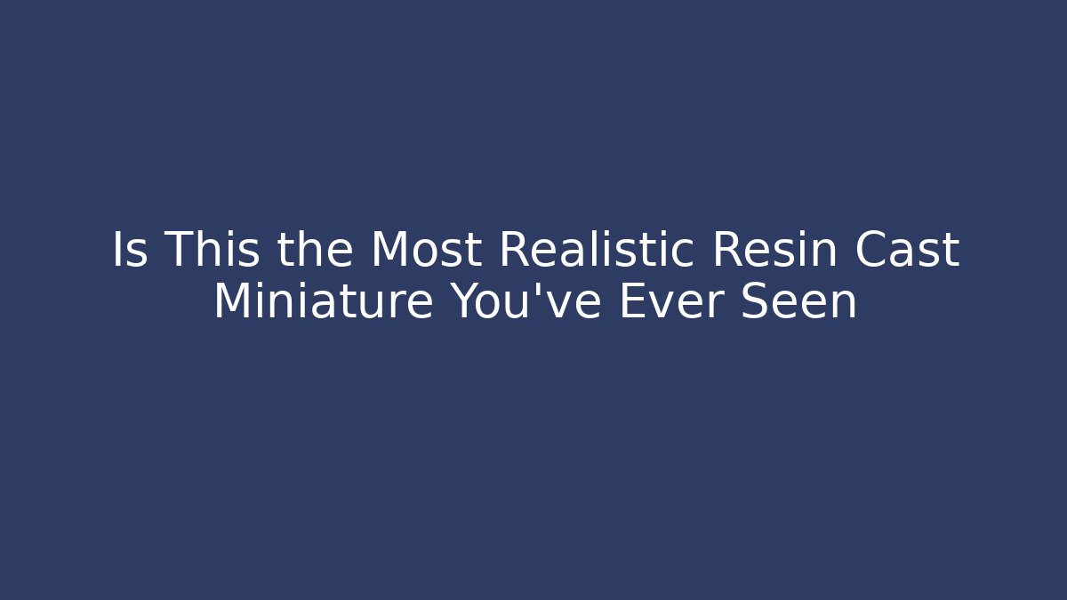 Is This the Most Realistic Resin Cast Miniature You’ve Ever Seen