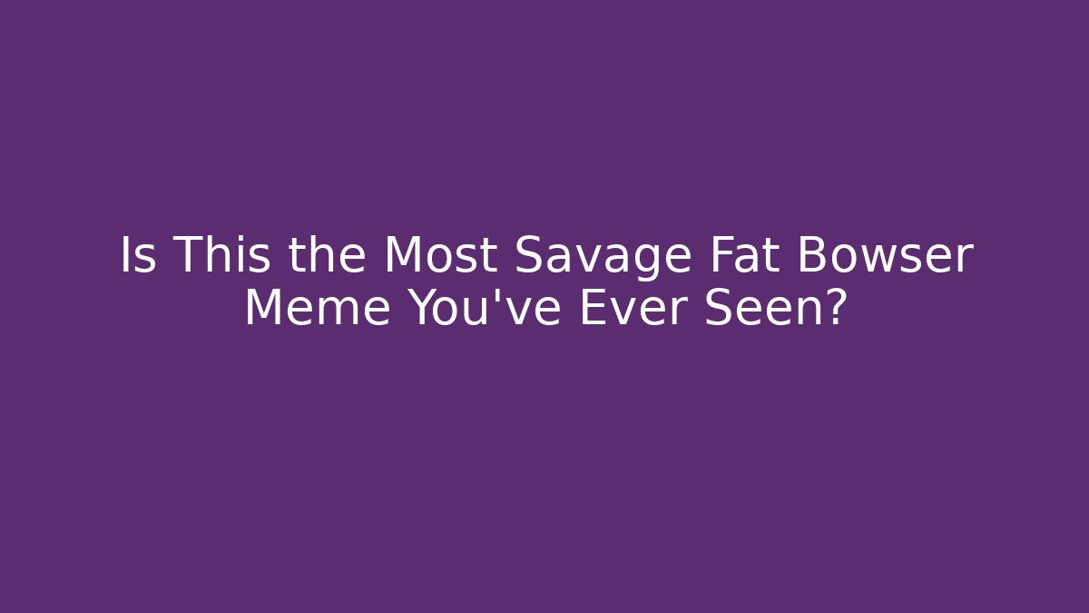 Is This the Most Savage Fat Bowser Meme You've Ever Seen?