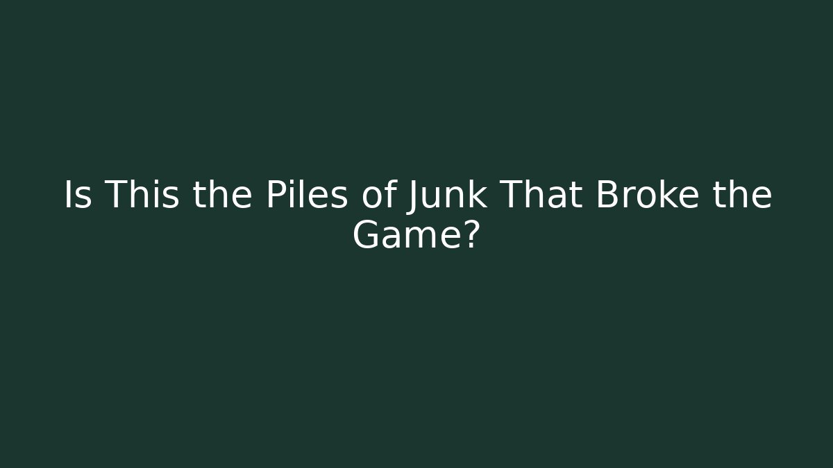Is This the Piles of Junk That Broke the Game?