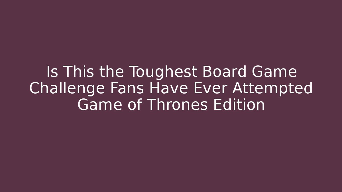 Is This the Toughest Board Game Challenge Fans Have Ever Attempted Game of Thrones Edition